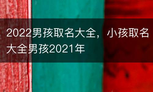 2022男孩取名大全，小孩取名大全男孩2021年