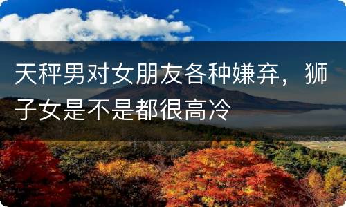 天秤男对女朋友各种嫌弃，狮子女是不是都很高冷