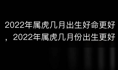 2022年属虎几月出生好命更好，2022年属虎几月份出生更好