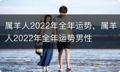 属羊人2022年全年运势，属羊人2022年全年运势男性