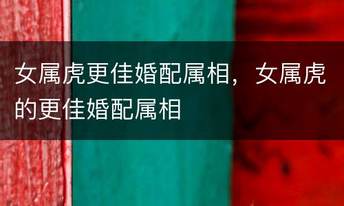 女属虎更佳婚配属相，女属虎的更佳婚配属相