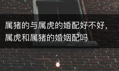 属猪的与属虎的婚配好不好，属虎和属猪的婚姻配吗