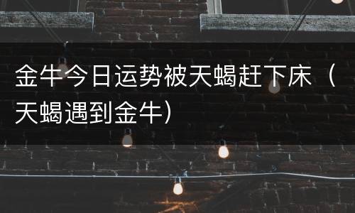 金牛今日运势被天蝎赶下床（天蝎遇到金牛）