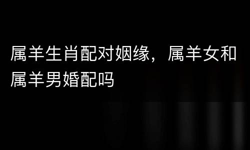 属羊生肖配对姻缘，属羊女和属羊男婚配吗