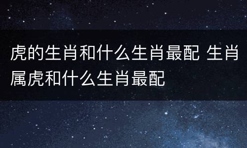 虎的生肖和什么生肖最配 生肖属虎和什么生肖最配