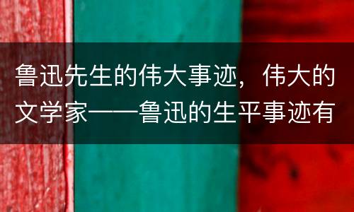 鲁迅先生的伟大事迹，伟大的文学家——鲁迅的生平事迹有什么？