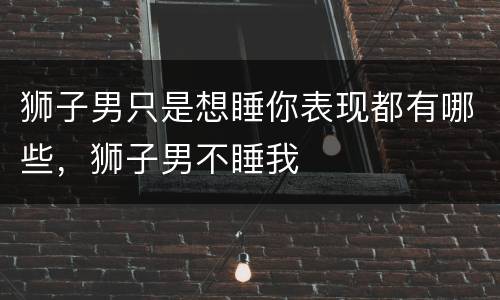 狮子男只是想睡你表现都有哪些，狮子男不睡我
