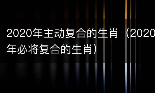 2020年主动复合的生肖(2020年必将复合的生肖)