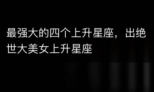 最强大的四个上升星座，出绝世大美女上升星座