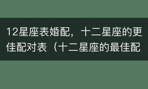 12星座表婚配，十二星座的更佳配对表（十二星座的最佳配对表 婚姻）