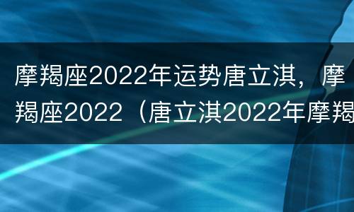 摩羯座2022年运势唐立淇，摩羯座2022（唐立淇2022年摩羯座全年运势详解）