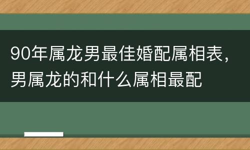 90年属龙男最佳婚配属相表，男属龙的和什么属相最配