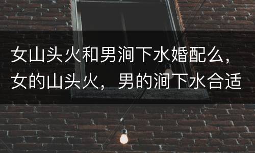 女山头火和男涧下水婚配么，女的山头火，男的涧下水合适吗