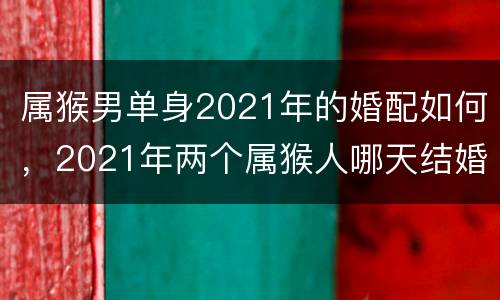 属猴男单身2021年的婚配如何，2021年两个属猴人哪天结婚最好？