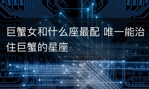 巨蟹女和什么座最配 唯一能治住巨蟹的星座