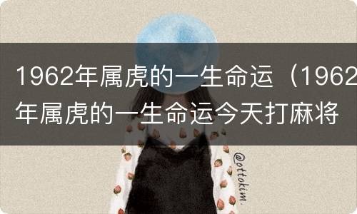 1962年属虎的一生命运（1962年属虎的一生命运今天打麻将运势）