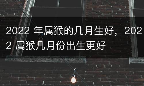 2022 年属猴的几月生好，2022 属猴几月份出生更好