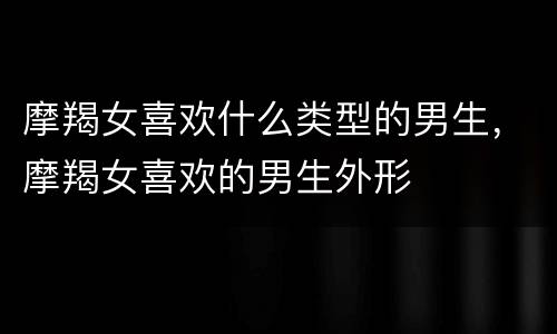 摩羯女喜欢什么类型的男生，摩羯女喜欢的男生外形