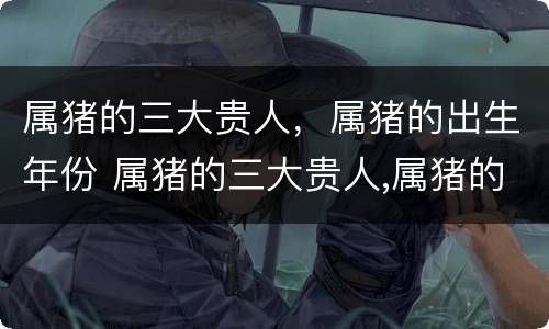 属猪的三大贵人，属猪的出生年份 属猪的三大贵人,属猪的出生年份好不好
