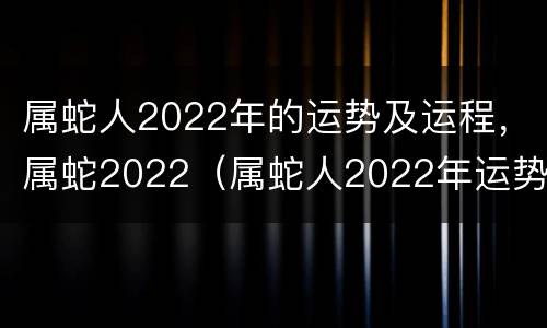属蛇人2022年的运势及运程，属蛇2022（属蛇人2022年运势运程华易网）