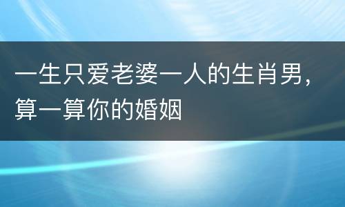 一生只爱老婆一人的生肖男，算一算你的婚姻