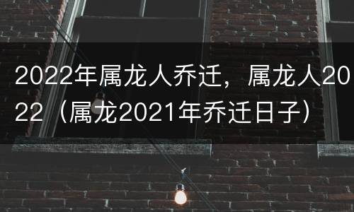 2022年属龙人乔迁，属龙人2022（属龙2021年乔迁日子）