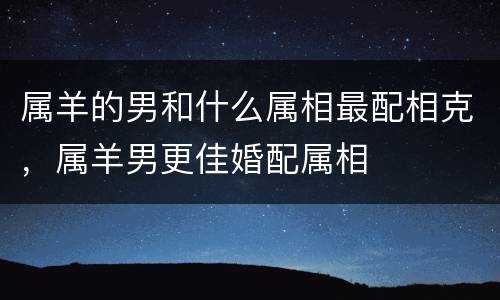 属羊的男和什么属相最配相克，属羊男更佳婚配属相