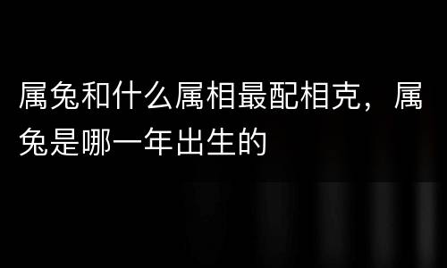 属兔和什么属相最配相克，属兔是哪一年出生的