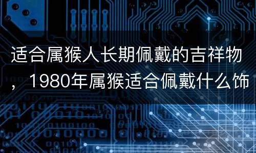 适合属猴人长期佩戴的吉祥物，1980年属猴适合佩戴什么饰品