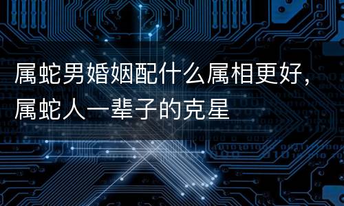 属蛇男婚姻配什么属相更好，属蛇人一辈子的克星