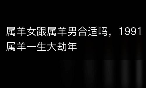 属羊女跟属羊男合适吗，1991属羊一生大劫年