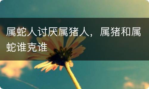 属蛇人讨厌属猪人，属猪和属蛇谁克谁