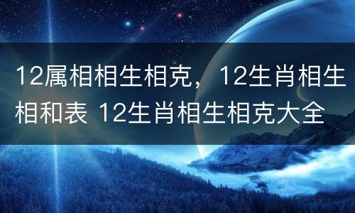 12属相相生相克，12生肖相生相和表 12生肖相生相克大全