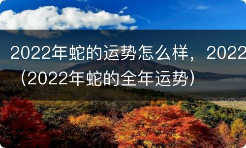2022年蛇的运势怎么样，2022（2022年蛇的全年运势）
