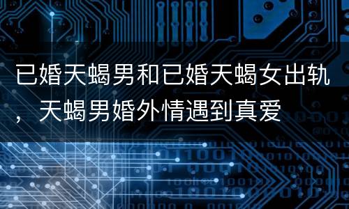 已婚天蝎男和已婚天蝎女出轨，天蝎男婚外情遇到真爱