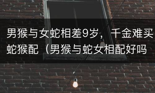 男猴与女蛇相差9岁，千金难买蛇猴配（男猴与蛇女相配好吗）