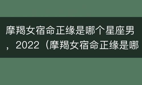 摩羯女宿命正缘是哪个星座男，2022（摩羯女宿命正缘是哪个星座男,2022年8月）