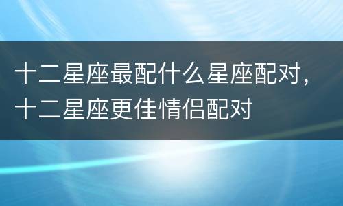 十二星座最配什么星座配对，十二星座更佳情侣配对