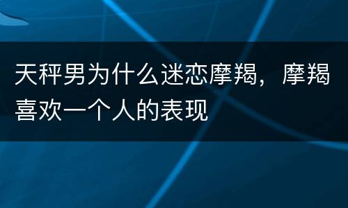 天秤男为什么迷恋摩羯，摩羯喜欢一个人的表现