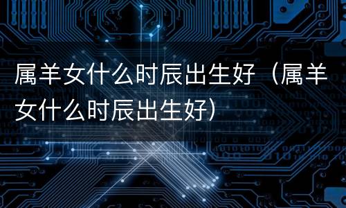 属羊女什么时辰出生好（属羊女什么时辰出生好）