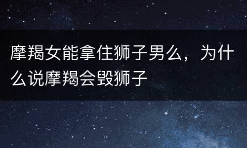 摩羯女能拿住狮子男么，为什么说摩羯会毁狮子