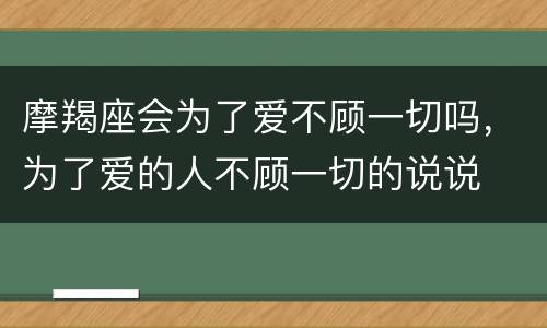 摩羯座会为了爱不顾一切吗，为了爱的人不顾一切的说说