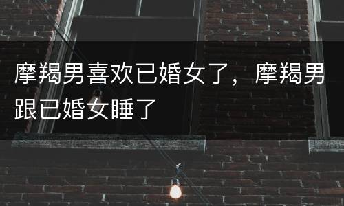 摩羯男喜欢已婚女了，摩羯男跟已婚女睡了