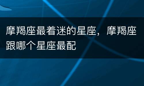 摩羯座最着迷的星座，摩羯座跟哪个星座最配