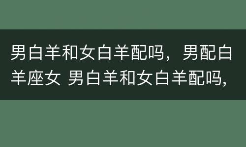 男白羊和女白羊配吗，男配白羊座女 男白羊和女白羊配吗,男配白羊座女生配吗