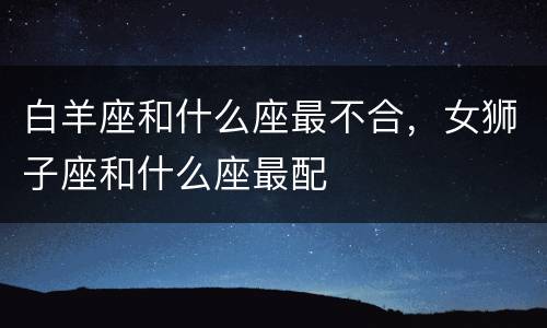 白羊座和什么座最不合，女狮子座和什么座最配
