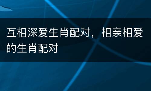 互相深爱生肖配对，相亲相爱的生肖配对