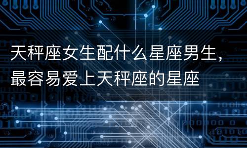 天秤座女生配什么星座男生，最容易爱上天秤座的星座