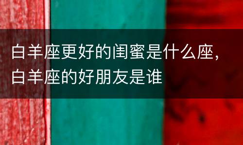 白羊座更好的闺蜜是什么座，白羊座的好朋友是谁