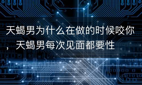 天蝎男为什么在做的时候咬你，天蝎男每次见面都要性
